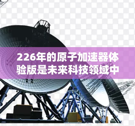 226年的原子加速器体验版是未来科技领域中的一项重要技术,它将带来革命性的改变。以下是一些可能涉及的方面 226年的原子加速器体验版是未来科技领域中的一项重要技术,它将带来革命性的改变。以下是一些可能涉及的方面