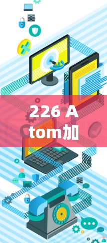 226 Atom加速器APK,引领通信效率的新范式 226 Atom加速器APK,引领通信效率的新范式