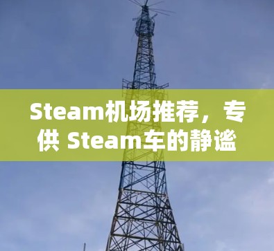 Steam机场推荐,专供 Steam车的静谧之境 Steam机场推荐,专供 Steam车的静谧之境