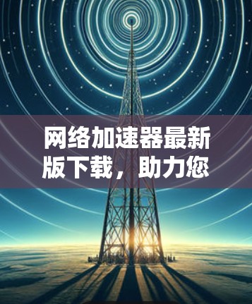 网络加速器最新版下载,助力您的数据流量管理 网络加速器最新版下载,助力您的数据流量管理