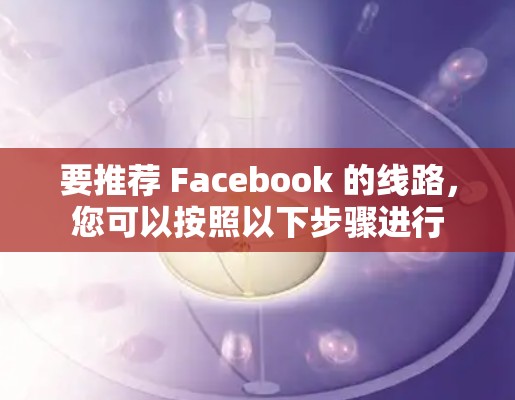 要推荐 Facebook 的线路，您可以按照以下步骤进行
