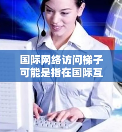 国际网络访问梯子可能是指在国际互联网中进行网络访问时，通过路由器之间的接口连接到不同地区的网络设备。具体来说，梯子通常指的是路由器之间的连接线，用于连接到不同的网络区域，以便访问不同的服务器或设备