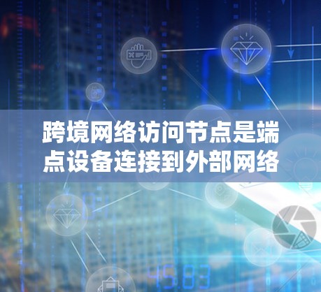 跨境网络访问节点是端点设备连接到外部网络设备的中间节点,分为物理和虚拟两种类型。它们在端点设备管理中扮演关键角色,支持端点设备的访问和网络管理。以下是对这些节点的详细总结