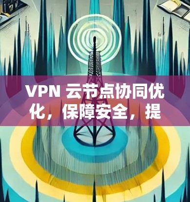 VPN 云节点协同优化，保障安全，提升效率