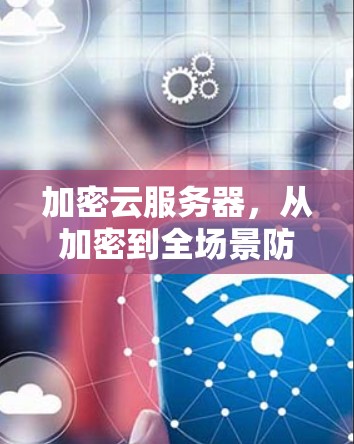 加密云服务器,从加密到全场景防护 加密云服务器,从加密到全场景防护