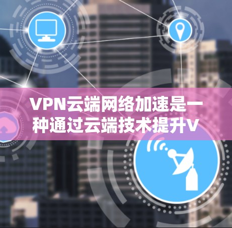 VPN云端网络加速是一种通过云端技术提升VPN性能和安全性的方法，具体包括以下几点