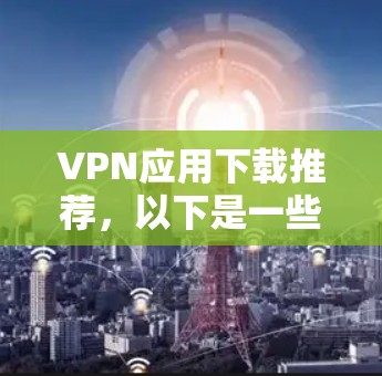 VPN应用下载推荐，以下是一些常见的VPN应用，供您参考