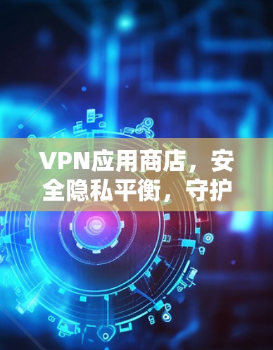 VPN应用商店,安全隐私平衡,守护数字世界 VPN应用商店,安全隐私平衡,守护数字世界