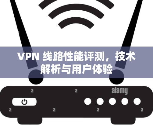 VPN 线路性能评测,技术解析与用户体验 VPN 线路性能评测,技术解析与用户体验