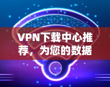 VPN下载中心推荐,为您的数据保驾护航! VPN下载中心推荐,为您的数据保驾护航!