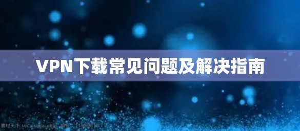VPN下载常见问题及解决指南 VPN下载常见问题及解决指南