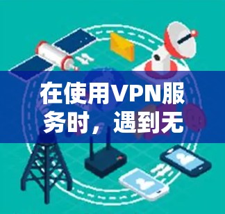 在使用VPN服务时,遇到无法访问提示时,可以按照以下步骤进行排查和解决 在使用VPN服务时,遇到无法访问提示时,可以按照以下步骤进行排查和解决