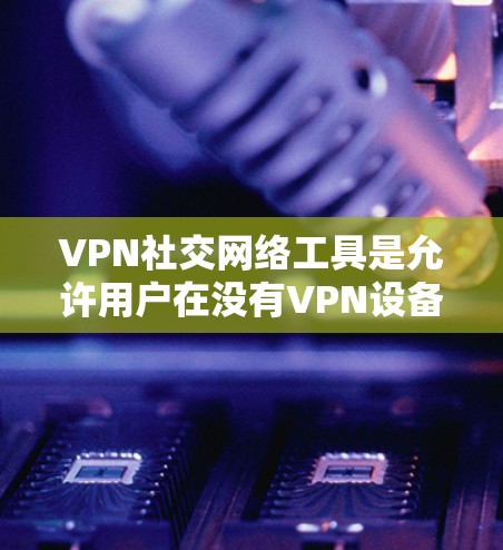 VPN社交网络工具是允许用户在没有VPN设备的情况下进行社交活动的技术手段，它们通过加密通信确保数据的安全和隐私。以下是关于这些工具的详细分析和使用建议
