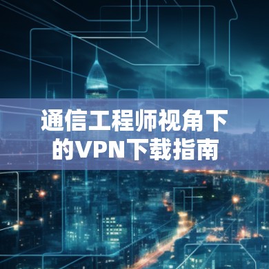 通信工程师视角下的VPN下载指南