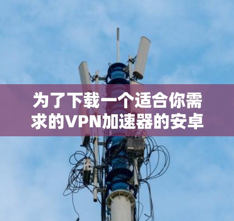 为了下载一个适合你需求的VPN加速器的安卓版应用,以下是一个清晰的指南 为了下载一个适合你需求的VPN加速器的安卓版应用,以下是一个清晰的指南