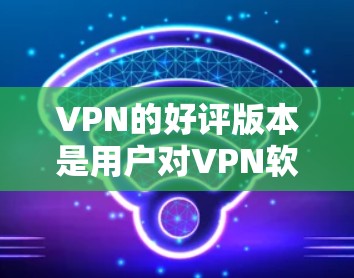 VPN的好评版本是用户对VPN软件或服务的高评价，通常包括安全、可靠、易用、性能好等优点。以下是一些受欢迎的VPN软件和推荐，供您参考