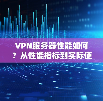 VPN服务器性能如何？从性能指标到实际使用体验的对比分析