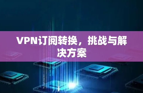 VPN订阅转换,挑战与解决方案 VPN订阅转换,挑战与解决方案