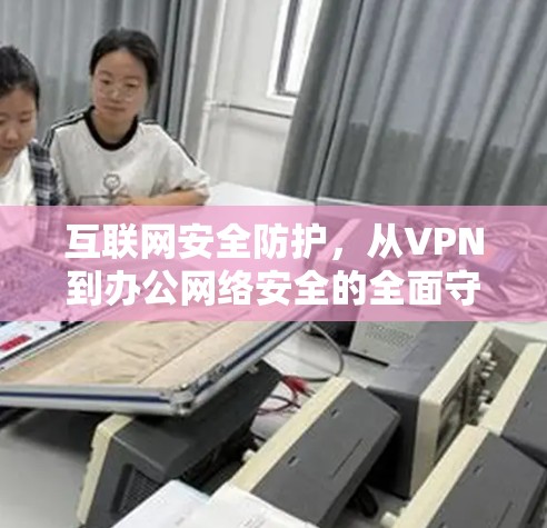 互联网安全防护,从VPN到办公网络安全的全面守护 互联网安全防护,从VPN到办公网络安全的全面守护