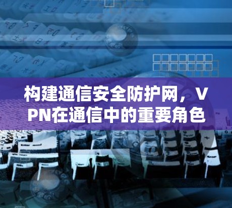 构建通信安全防护网，VPN在通信中的重要角色