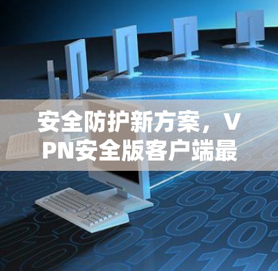 安全防护新方案,VPN安全版客户端最新发布 安全防护新方案,VPN安全版客户端最新发布