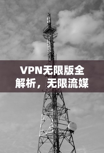 VPN无限版全解析，无限流媒体、视频通话、文件传输，这些功能如何满足你的需求？如何设置安全设置？解锁更多隐藏功能，全面了解你的VPN无限版配置
