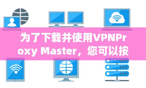 为了下载并使用VPNProxy Master，您可以按照以下步骤进行操作